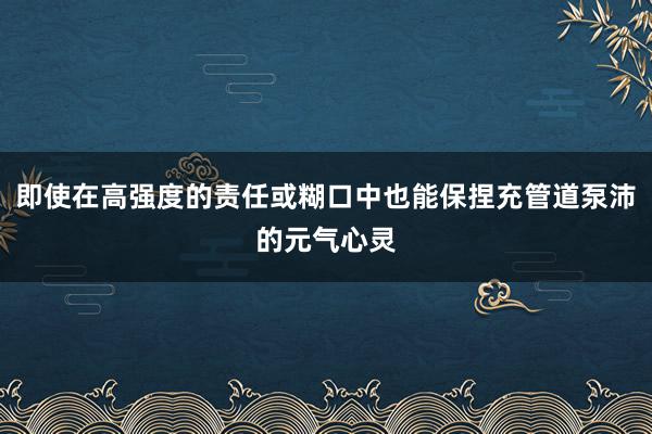 即使在高强度的责任或糊口中也能保捏充管道泵沛的元气心灵